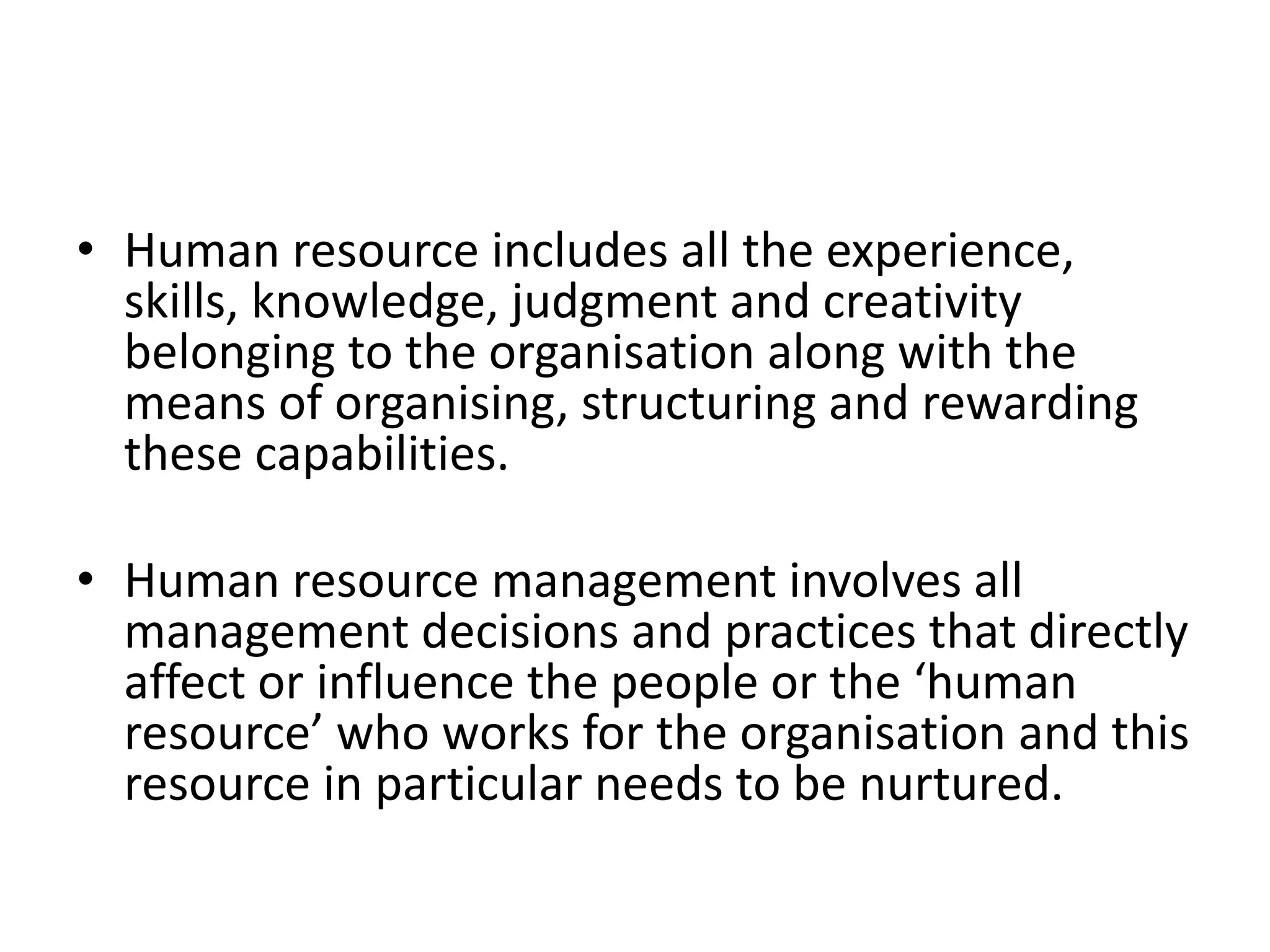 • Human resource includes all the experience,
skills, knowledge, judgment and creativity
belonging to the organisation along with the
means of organising, structuring and rewarding
these capabilities.
• Human resource management involves all
management decisions and practices that directly
affect or influence the people or the ‘human
resource’ who works for the organisation and this
resource in particular needs to be nurtured.
 