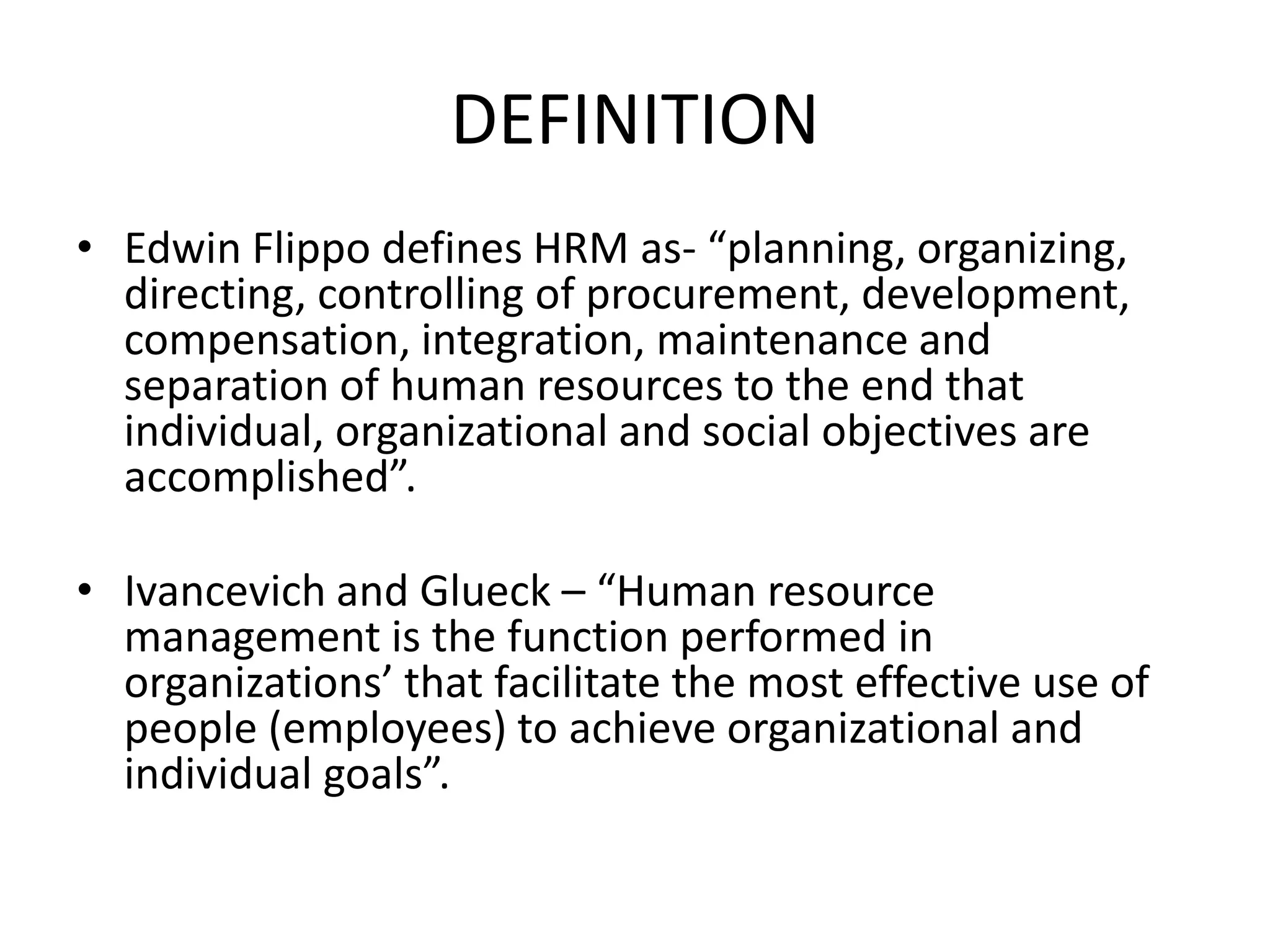 DEFINITION
• Edwin Flippo defines HRM as- “planning, organizing,
directing, controlling of procurement, development,
compensation, integration, maintenance and
separation of human resources to the end that
individual, organizational and social objectives are
accomplished”.
• Ivancevich and Glueck – “Human resource
management is the function performed in
organizations’ that facilitate the most effective use of
people (employees) to achieve organizational and
individual goals”.
 