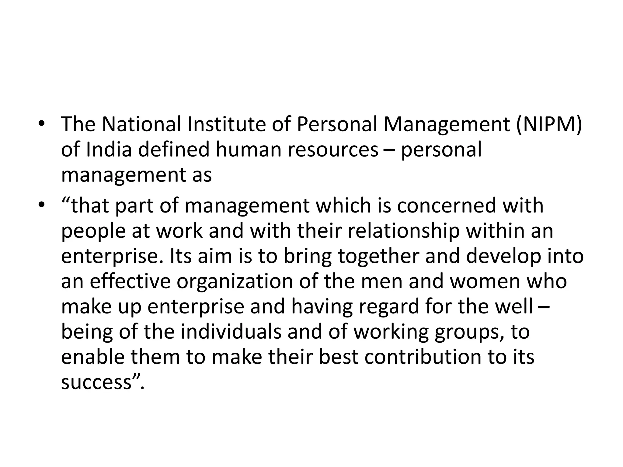 • The National Institute of Personal Management (NIPM)
of India defined human resources – personal
management as
• “that part of management which is concerned with
people at work and with their relationship within an
enterprise. Its aim is to bring together and develop into
an effective organization of the men and women who
make up enterprise and having regard for the well –
being of the individuals and of working groups, to
enable them to make their best contribution to its
success”.
 