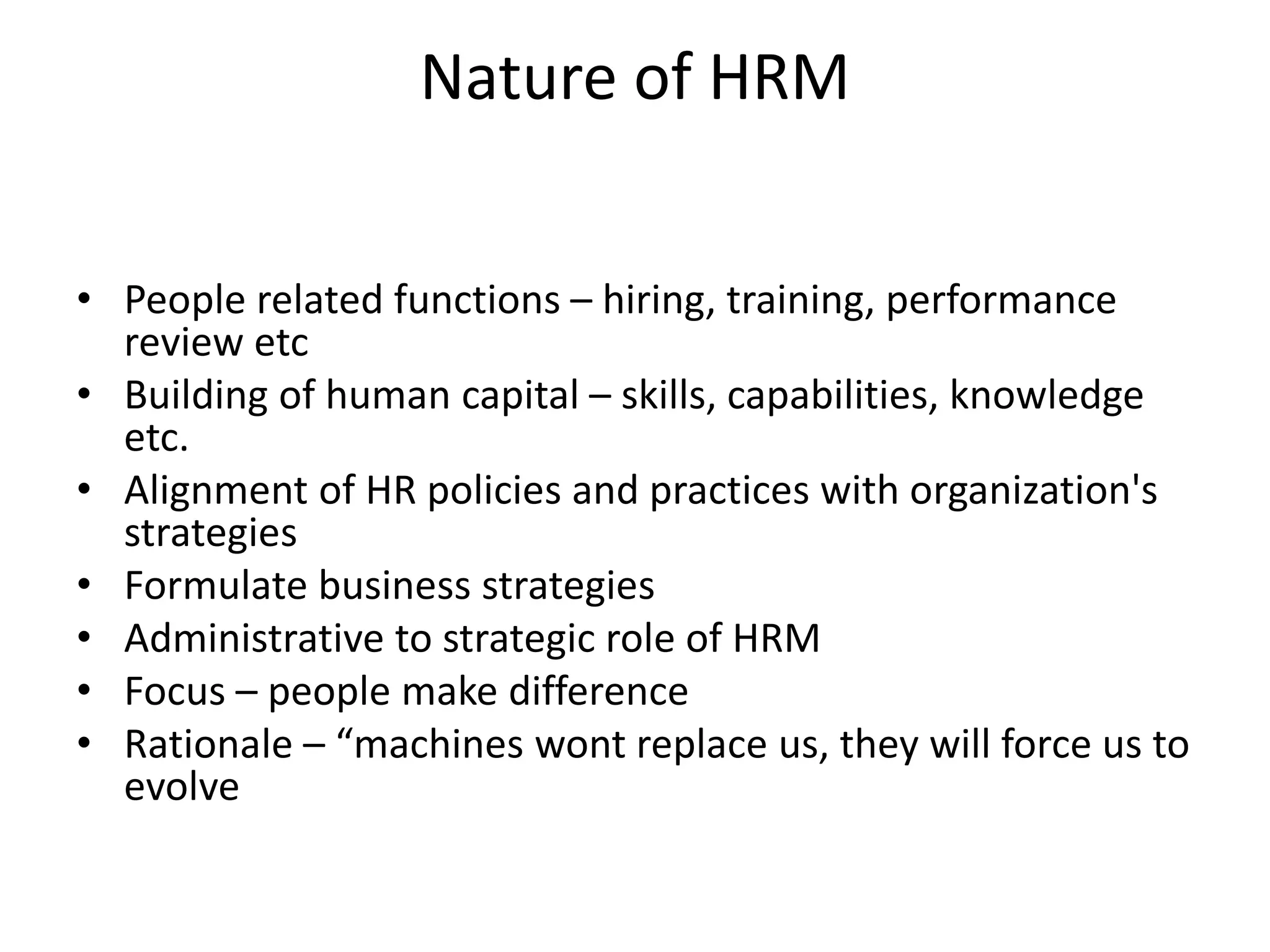 Nature of HRM
• People related functions – hiring, training, performance
review etc
• Building of human capital – skills, capabilities, knowledge
etc.
• Alignment of HR policies and practices with organization's
strategies
• Formulate business strategies
• Administrative to strategic role of HRM
• Focus – people make difference
• Rationale – “machines wont replace us, they will force us to
evolve
 