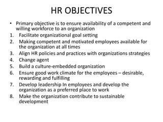 HR OBJECTIVES
• Primary objective is to ensure availability of a competent and
willing workforce to an organization
1. Facilitate organizational goal setting
2. Making competent and motivated employees available for
the organization at all times
3. Align HR policies and practices with organizations strategies
4. Change agent
5. Build a culture-embedded organization
6. Ensure good work climate for the employees – desirable,
rewarding and fulfilling
7. Develop leadership In employees and develop the
organization as a preferred place to work
8. Make the organization contribute to sustainable
development
 