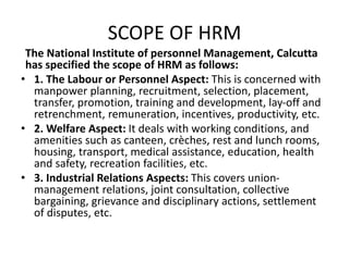 SCOPE OF HRM
The National Institute of personnel Management, Calcutta
has specified the scope of HRM as follows:
• 1. The Labour or Personnel Aspect: This is concerned with
manpower planning, recruitment, selection, placement,
transfer, promotion, training and development, lay-off and
retrenchment, remuneration, incentives, productivity, etc.
• 2. Welfare Aspect: It deals with working conditions, and
amenities such as canteen, crèches, rest and lunch rooms,
housing, transport, medical assistance, education, health
and safety, recreation facilities, etc.
• 3. Industrial Relations Aspects: This covers union-
management relations, joint consultation, collective
bargaining, grievance and disciplinary actions, settlement
of disputes, etc.
 
