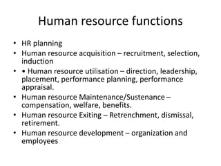Human resource functions
• HR planning
• Human resource acquisition – recruitment, selection,
induction
• • Human resource utilisation – direction, leadership,
placement, performance planning, performance
appraisal.
• Human resource Maintenance/Sustenance –
compensation, welfare, benefits.
• Human resource Exiting – Retrenchment, dismissal,
retirement.
• Human resource development – organization and
employees
 