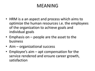 MEANING
• HRM is a an aspect and process which aims to
optimize the human resources i.e. the employees
of the organization to achieve goals and
individual goals
• Emphasis on – people are the asset to the
business
• Aim – organizational success
• Employee’s aim – apt compensation for the
service rendered and ensure career growth,
satisfaction
 