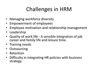 Challenges in HRM
• Managing workforce diversity
• Empowerment of employees
• Employee motivation and relationship management
• Leadership
• Quality of work life - A sensible integration of job
career and family life and leisure time.
• Training needs
• Outsourcing
• Retention
• Difficulty in integrating HR policies with business
strategy.
 