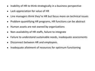 ● Inability of HR to think strategically in a business perspective
● Lack appreciation for value of HR
● Line managers think they’re HR but focus more on technical issues
● Problem quantifying HR programs, HR functions can be abstract
● Human assets are not owned by organizations
● Non-availability of HR staffs, failure to integrate
● Failure to understand sustainable needs, inadequate assessments
● Disconnect between HR and employees.
● Inadequate allotment of resources for optimum functioning
 