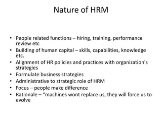 Nature of HRM
• People related functions – hiring, training, performance
review etc
• Building of human capital – skills, capabilities, knowledge
etc.
• Alignment of HR policies and practices with organization's
strategies
• Formulate business strategies
• Administrative to strategic role of HRM
• Focus – people make difference
• Rationale – “machines wont replace us, they will force us to
evolve
 