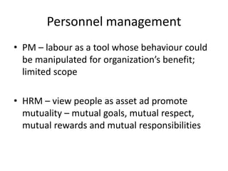 Personnel management
• PM – labour as a tool whose behaviour could
be manipulated for organization’s benefit;
limited scope
• HRM – view people as asset ad promote
mutuality – mutual goals, mutual respect,
mutual rewards and mutual responsibilities
 