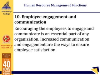 Reaccredited by
NAAC with A+
Presidency
Group
Presidency
College
Human Resource Management Functions
10. Employee engagement and
communication
Encouraging the employees to engage and
communicate is an essential part of any
organization. Increased communication
and engagement are the ways to ensure
employee satisfaction.
 