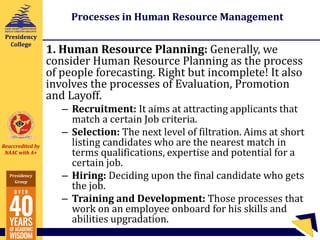 Reaccredited by
NAAC with A+
Presidency
Group
Presidency
College
Processes in Human Resource Management
1. Human Resource Planning: Generally, we
consider Human Resource Planning as the process
of people forecasting. Right but incomplete! It also
involves the processes of Evaluation, Promotion
and Layoff.
– Recruitment: It aims at attracting applicants that
match a certain Job criteria.
– Selection: The next level of filtration. Aims at short
listing candidates who are the nearest match in
terms qualifications, expertise and potential for a
certain job.
– Hiring: Deciding upon the final candidate who gets
the job.
– Training and Development: Those processes that
work on an employee onboard for his skills and
abilities upgradation.
 