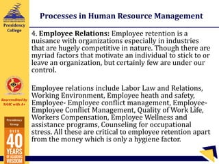 Reaccredited by
NAAC with A+
Presidency
Group
Presidency
College
Processes in Human Resource Management
4. Employee Relations: Employee retention is a
nuisance with organizations especially in industries
that are hugely competitive in nature. Though there are
myriad factors that motivate an individual to stick to or
leave an organization, but certainly few are under our
control.
Employee relations include Labor Law and Relations,
Working Environment, Employee heath and safety,
Employee- Employee conflict management, Employee-
Employee Conflict Management, Quality of Work Life,
Workers Compensation, Employee Wellness and
assistance programs, Counseling for occupational
stress. All these are critical to employee retention apart
from the money which is only a hygiene factor.
 