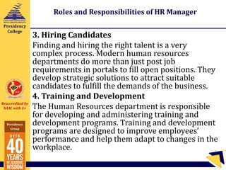 Reaccredited by
NAAC with A+
Presidency
Group
Presidency
College
Roles and Responsibilities of HR Manager
3. Hiring Candidates
Finding and hiring the right talent is a very
complex process. Modern human resources
departments do more than just post job
requirements in portals to fill open positions. They
develop strategic solutions to attract suitable
candidates to fulfill the demands of the business.
4. Training and Development
The Human Resources department is responsible
for developing and administering training and
development programs. Training and development
programs are designed to improve employees’
performance and help them adapt to changes in the
workplace.
 