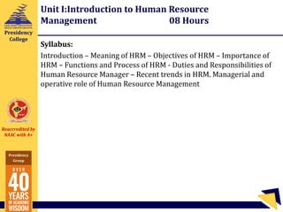 Reaccredited by
NAAC with A+
Presidency
Group
Presidency
College
Unit I:Introduction to Human Resource
Management 08 Hours
Syllabus:
Introduction – Meaning of HRM – Objectives of HRM – Importance of
HRM – Functions and Process of HRM - Duties and Responsibilities of
Human Resource Manager – Recent trends in HRM. Managerial and
operative role of Human Resource Management
 
