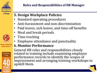 Reaccredited by
NAAC with A+
Presidency
Group
Presidency
College
Roles and Responsibilities of HR Manager
5. Design Workplace Policies
• Standard operating procedures
• Anti-harassment and non-discrimination
• Paid leaves, sick leaves, and time-off benefits
• Meal and break periods
• Time tracking
• Employee attendance and punctuality
6. Monitor Performance
General HR roles and responsibilities closely
related to training include examining employee
performance records to identify the scopes of
improvement and arranging training workshops to
upskill them.
 