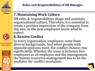 Reaccredited by
NAAC with A+
Presidency
Group
Presidency
College
Roles and Responsibilities of HR Manager
7. Maintaining Work Culture
HR roles & responsibilities shape and maintain
organizational culture. Therefore, it is essential to
create a positive impression of the company from
day one, so the new employees know what to
expect.
8. Resolve Conflict
In every organization, employees come from
diverse backgrounds. And when people with
opposite opinions meet, the conflict chances rise
significantly. Whether the issue is between two
employees or an employee and the management,
the human resources management has to be the
mediator for conflict resolution.
 