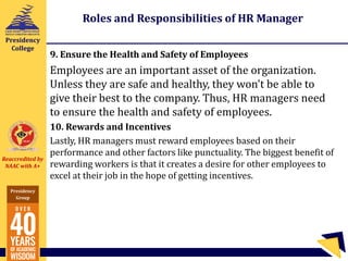Reaccredited by
NAAC with A+
Presidency
Group
Presidency
College
Roles and Responsibilities of HR Manager
9. Ensure the Health and Safety of Employees
Employees are an important asset of the organization.
Unless they are safe and healthy, they won’t be able to
give their best to the company. Thus, HR managers need
to ensure the health and safety of employees.
10. Rewards and Incentives
Lastly, HR managers must reward employees based on their
performance and other factors like punctuality. The biggest benefit of
rewarding workers is that it creates a desire for other employees to
excel at their job in the hope of getting incentives.
 