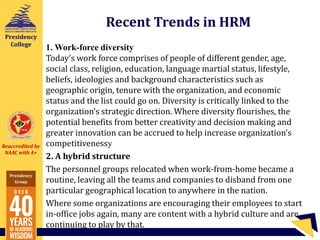 Reaccredited by
NAAC with A+
Presidency
Group
Presidency
College
Recent Trends in HRM
1. Work-force diversity
Today’s work force comprises of people of different gender, age,
social class, religion, education, language martial status, lifestyle,
beliefs, ideologies and background characteristics such as
geographic origin, tenure with the organization, and economic
status and the list could go on. Diversity is critically linked to the
organization’s strategic direction. Where diversity flourishes, the
potential benefits from better creativity and decision making and
greater innovation can be accrued to help increase organization’s
competitivenessy
2. A hybrid structure
The personnel groups relocated when work-from-home became a
routine, leaving all the teams and companies to disband from one
particular geographical location to anywhere in the nation.
Where some organizations are encouraging their employees to start
in-office jobs again, many are content with a hybrid culture and are
continuing to play by that.
 