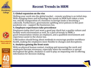 Reaccredited by
NAAC with A+
Presidency
Group
Presidency
College
Recent Trends in HRM
3. Global expansion on the rise
Shifting your work into the global market – remote working is an initial step.
With changing times and technology the trends in HRM have taken a turn
too, and the inauguration of a business in foreign lands is becoming a
cakewalk. Furthermore, governments uplifting strict policies in this post-
pandemic era – support the businesses too.
4. Employee experiences take precedence
Employees today don’t just want a good pay check but a quality culture and
healthy work environment as well. As a part of trends in HRM, a
good remuneration retains an employee, and a qualified environment and
experience assist in the choice too.
5.HR leaders should bring about methods to encourage positive workforce
health, making the employees more flexible to changes and disruptions.
6. Analytics gaining the front seats
With no physical human contact, tracking and measuring the work and
employees became strenuous, especially when the workforce is spread
throughout the globe. Analytics is said to play an impacting role in offering
information for decision-making.
 