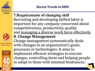 Reaccredited by
NAAC with A+
Presidency
Group
Presidency
College
Recent Trends in HRM
7.Requirements of changing skill
Recruiting and developing skilled labor is
important for any company concerned about
competitiveness, productivity, quality
and managing a diverse work force effectively.
8. Change Management
Change management systematically deals
with changes in an organization’s goals,
processes or technologies. It aims to
implement efficient strategies to execute
changes, controlling them and helping people
to adapt to them with minimal hindrances.
 
