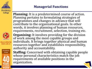 Reaccredited by
NAAC with A+
Presidency
Group
Presidency
College
Managerial Functions
Planning: It is a predetermined course of action.
Planning pertains to formulating strategies of
programmes and changes in advance that will
contribute to the organisational goals. In other
words, it involves planning of human resources,
requirements, recruitment, selection, training etc.
Organising: It involves providing for the division
of work among the most capable groups and
individuals. It brings together physical and human
resources together and establishes responsibility,
authority and accountability.
Staffing: Concerned with obtaining capable people
whose personal characteristics match the job
requirements of available positions in the
organization.
 