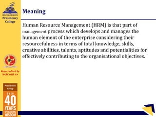 Reaccredited by
NAAC with A+
Presidency
Group
Presidency
College
Meaning
Human Resource Management (HRM) is that part of
management process which develops and manages the
human element of the enterprise considering their
resourcefulness in terms of total knowledge, skills,
creative abilities, talents, aptitudes and potentialities for
effectively contributing to the organisational objectives.
 