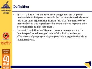 Reaccredited by
NAAC with A+
Presidency
Group
Presidency
College
Definition
• Byars and Rue – “Human resource management encompasses
those activities designed to provide for and coordinate the human
resources of an organization Human resource functions refer to
those tasks and duties performed in organizations to provide for
and coordinate human resources”.
• Ivancevich and Glueck – “Human resource management is the
function performed in organizations’ that facilitate the most
effective use of people (employees) to achieve organizational and
individual goals”.
 