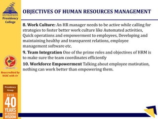Reaccredited by
NAAC with A+
Presidency
Group
Presidency
College
OBJECTIVES OF HUMAN RESOURCES MANAGEMENT
8. Work Culture: An HR manager needs to be active while calling for
strategies to foster better work culture like Automated activities,
Quick operations and empowerment to employees, Developing and
maintaining healthy and transparent relations, employee
management software etc.
9. Team Integration One of the prime roles and objectives of HRM is
to make sure the team coordinates efficiently
10. Workforce Empowerment Talking about employee motivation,
nothing can work better than empowering them.
 