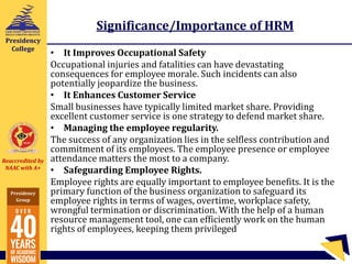 Reaccredited by
NAAC with A+
Presidency
Group
Presidency
College
Significance/Importance of HRM
• It Improves Occupational Safety
Occupational injuries and fatalities can have devastating
consequences for employee morale. Such incidents can also
potentially jeopardize the business.
• It Enhances Customer Service
Small businesses have typically limited market share. Providing
excellent customer service is one strategy to defend market share.
• Managing the employee regularity.
The success of any organization lies in the selfless contribution and
commitment of its employees. The employee presence or employee
attendance matters the most to a company.
• Safeguarding Employee Rights.
Employee rights are equally important to employee benefits. It is the
primary function of the business organization to safeguard its
employee rights in terms of wages, overtime, workplace safety,
wrongful termination or discrimination. With the help of a human
resource management tool, one can efficiently work on the human
rights of employees, keeping them privileged
 