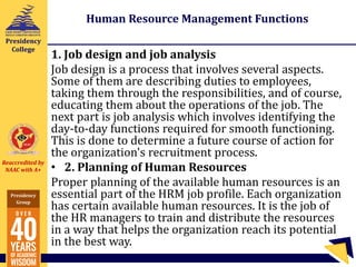 Reaccredited by
NAAC with A+
Presidency
Group
Presidency
College
Human Resource Management Functions
1. Job design and job analysis
Job design is a process that involves several aspects.
Some of them are describing duties to employees,
taking them through the responsibilities, and of course,
educating them about the operations of the job. The
next part is job analysis which involves identifying the
day-to-day functions required for smooth functioning.
This is done to determine a future course of action for
the organization's recruitment process.
• 2. Planning of Human Resources
Proper planning of the available human resources is an
essential part of the HRM job profile. Each organization
has certain available human resources. It is the job of
the HR managers to train and distribute the resources
in a way that helps the organization reach its potential
in the best way.
 