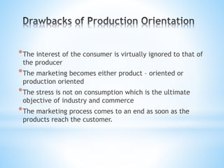 *The interest of the consumer is virtually ignored to that of
the producer
*The marketing becomes either product – oriented or
production oriented
*The stress is not on consumption which is the ultimate
objective of industry and commerce
*The marketing process comes to an end as soon as the
products reach the customer.
 