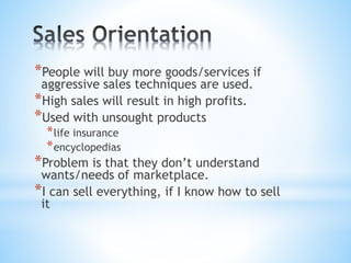 *People will buy more goods/services if
aggressive sales techniques are used.
*High sales will result in high profits.
*Used with unsought products
*life insurance
*encyclopedias
*Problem is that they don’t understand
wants/needs of marketplace.
*I can sell everything, if I know how to sell
it
 