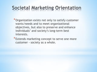 *Organization exists not only to satisfy customer
wants/needs and to meet organizational
objectives, but also to preserve and enhance
individuals’ and society’s long-term best
interests.
*Extends marketing concept to serve one more
customer - society as a whole.
 