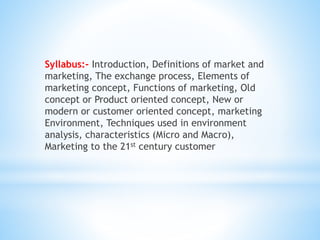 Syllabus:- Introduction, Definitions of market and
marketing, The exchange process, Elements of
marketing concept, Functions of marketing, Old
concept or Product oriented concept, New or
modern or customer oriented concept, marketing
Environment, Techniques used in environment
analysis, characteristics (Micro and Macro),
Marketing to the 21st century customer
 