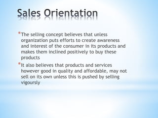*The selling concept believes that unless
organization puts efforts to create awareness
and interest of the consumer in its products and
makes them inclined positively to buy these
products
*It also believes that products and services
however good in quality and affordable, may not
sell on its own unless this is pushed by selling
vigoursly
 