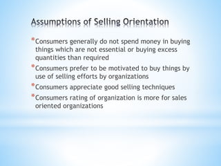 *Consumers generally do not spend money in buying
things which are not essential or buying excess
quantities than required
*Consumers prefer to be motivated to buy things by
use of selling efforts by organizations
*Consumers appreciate good selling techniques
*Consumers rating of organization is more for sales
oriented organizations
 