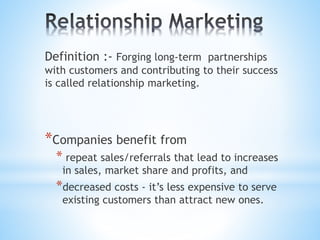 Definition :- Forging long-term partnerships
with customers and contributing to their success
is called relationship marketing.
*Companies benefit from
* repeat sales/referrals that lead to increases
in sales, market share and profits, and
*decreased costs - it’s less expensive to serve
existing customers than attract new ones.
 