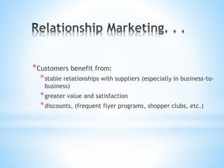 *Customers benefit from:
*stable relationships with suppliers (especially in business-to-
business)
*greater value and satisfaction
*discounts, (frequent flyer programs, shopper clubs, etc.)
 