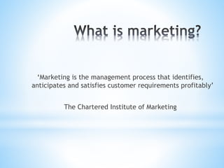 ‘Marketing is the management process that identifies,
anticipates and satisfies customer requirements profitably’
The Chartered Institute of Marketing
 