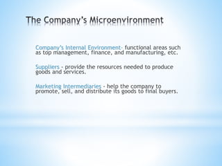 Company’s Internal Environment- functional areas such
as top management, finance, and manufacturing, etc.
Suppliers - provide the resources needed to produce
goods and services.
Marketing Intermediaries - help the company to
promote, sell, and distribute its goods to final buyers.
 