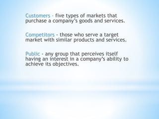 Customers - five types of markets that
purchase a company’s goods and services.
Competitors - those who serve a target
market with similar products and services.
Public - any group that perceives itself
having an interest in a company’s ability to
achieve its objectives.
 