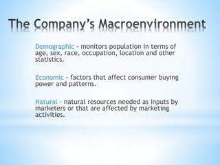 Demographic - monitors population in terms of
age, sex, race, occupation, location and other
statistics.
Economic - factors that affect consumer buying
power and patterns.
Natural - natural resources needed as inputs by
marketers or that are affected by marketing
activities.
 