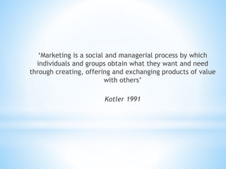 ‘Marketing is a social and managerial process by which
individuals and groups obtain what they want and need
through creating, offering and exchanging products of value
with others’
Kotler 1991
 