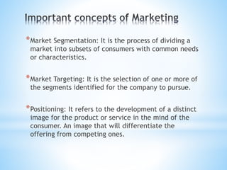 *Market Segmentation: It is the process of dividing a
market into subsets of consumers with common needs
or characteristics.
*Market Targeting: It is the selection of one or more of
the segments identified for the company to pursue.
*Positioning: It refers to the development of a distinct
image for the product or service in the mind of the
consumer. An image that will differentiate the
offering from competing ones.
 