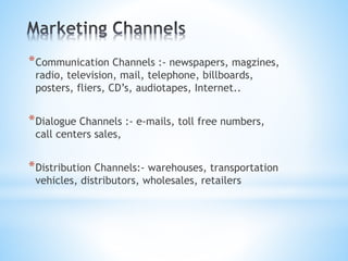 *Communication Channels :- newspapers, magzines,
radio, television, mail, telephone, billboards,
posters, fliers, CD’s, audiotapes, Internet..
*Dialogue Channels :- e-mails, toll free numbers,
call centers sales,
*Distribution Channels:- warehouses, transportation
vehicles, distributors, wholesales, retailers
 