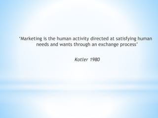 ‘Marketing is the human activity directed at satisfying human
needs and wants through an exchange process’
Kotler 1980
 