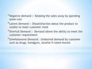 *Negative demand :- Keeping the sales away by spending
some cost
*Latent Demand :- Dissatisfaction about the product to
unable to meet customer need
*Overfull Demand :- Demand above the ability to meet the
customer requirement
*Unwholesome Demand:- Undesired demand by customer
such as drugs, handguns, alcohol X-rated moveis
 