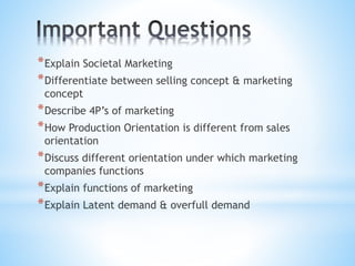 *Explain Societal Marketing
*Differentiate between selling concept & marketing
concept
*Describe 4P’s of marketing
*How Production Orientation is different from sales
orientation
*Discuss different orientation under which marketing
companies functions
*Explain functions of marketing
*Explain Latent demand & overfull demand
 