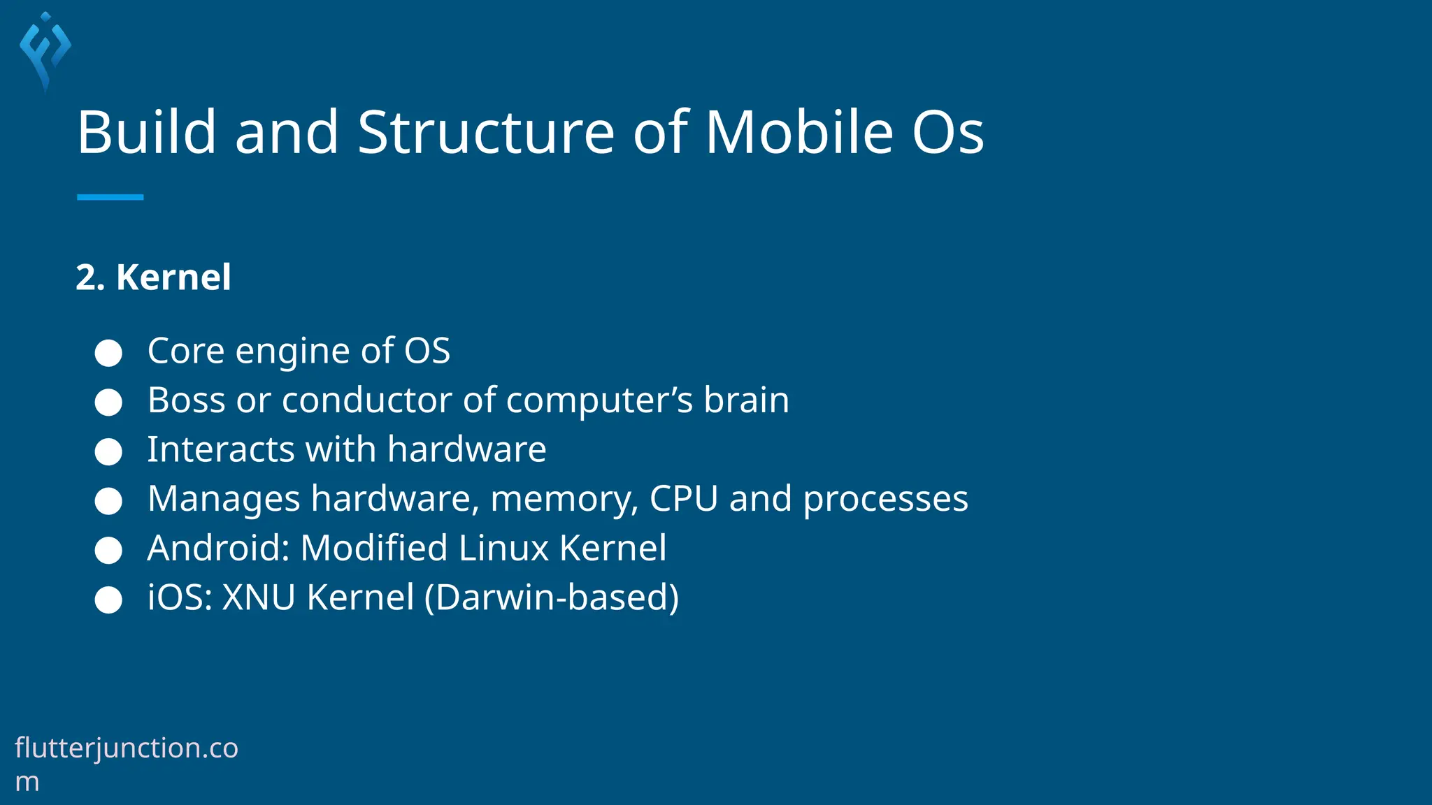 Build and Structure of Mobile Os
2. Kernel
● Core engine of OS
● Boss or conductor of computer’s brain
● Interacts with hardware
● Manages hardware, memory, CPU and processes
● Android: Modified Linux Kernel
● iOS: XNU Kernel (Darwin-based)
flutterjunction.co
m
 