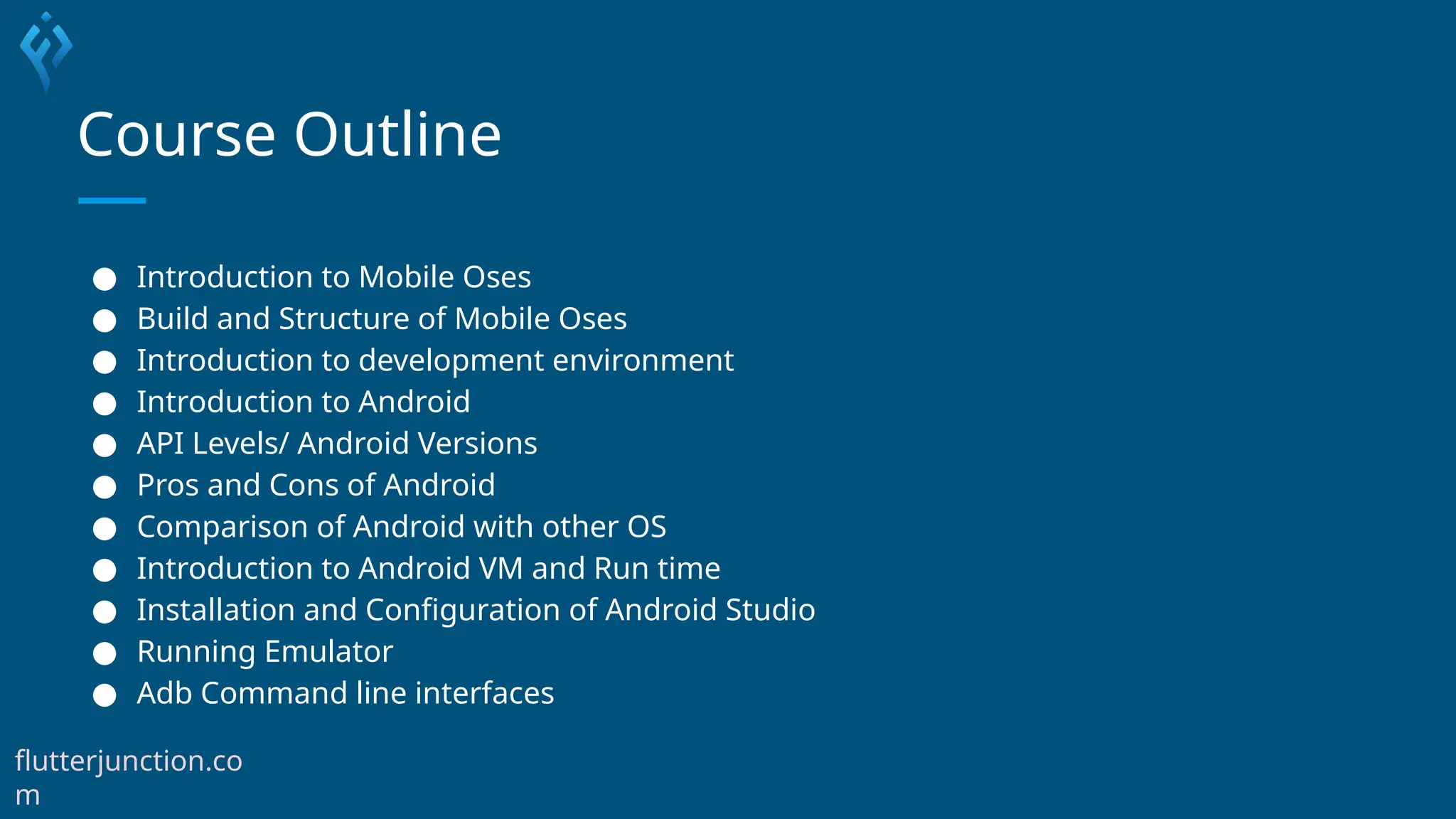 Course Outline
● Introduction to Mobile Oses
● Build and Structure of Mobile Oses
● Introduction to development environment
● Introduction to Android
● API Levels/ Android Versions
● Pros and Cons of Android
● Comparison of Android with other OS
● Introduction to Android VM and Run time
● Installation and Configuration of Android Studio
● Running Emulator
● Adb Command line interfaces
flutterjunction.co
m
 