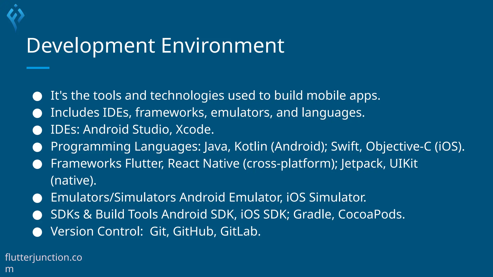 Development Environment
● It's the tools and technologies used to build mobile apps.
● Includes IDEs, frameworks, emulators, and languages.
● IDEs: Android Studio, Xcode.
● Programming Languages: Java, Kotlin (Android); Swift, Objective-C (iOS).
● Frameworks Flutter, React Native (cross-platform); Jetpack, UIKit
(native).
● Emulators/Simulators Android Emulator, iOS Simulator.
● SDKs & Build Tools Android SDK, iOS SDK; Gradle, CocoaPods.
● Version Control: Git, GitHub, GitLab.
flutterjunction.co
m
 